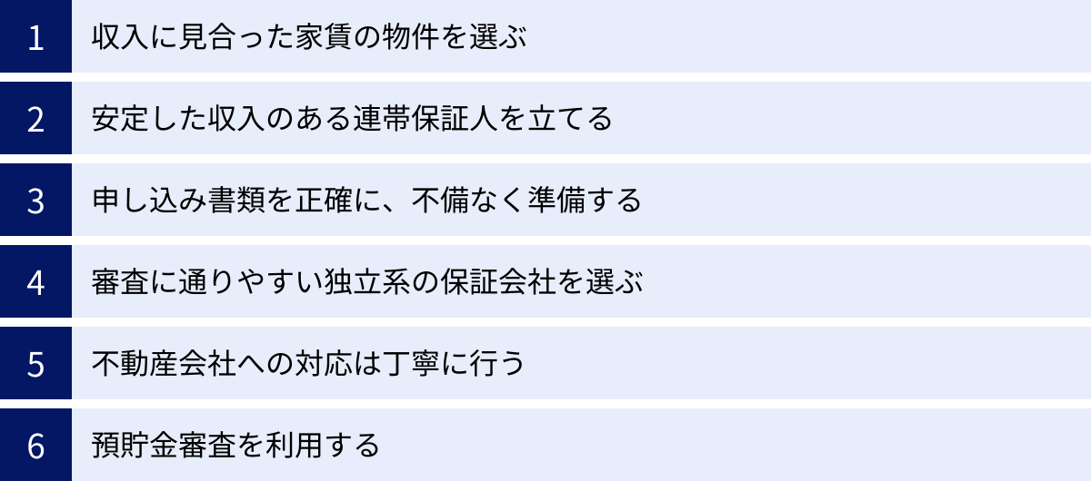 収入に見合った家賃の物件を選ぶ、安定した収入のある連帯保証人を立てる、申し込み書類を正確に、不備なく準備する、審査に通りやすい独立系の保証会社を選ぶ、不動産会社への対応は丁寧に行う、預貯金審査を利用する
