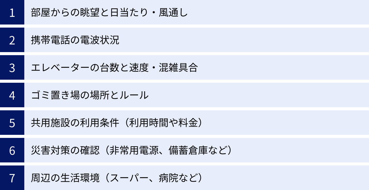 部屋からの眺望と日当たり・風通し、携帯電話の電波状況、エレベーターの台数と速度・混雑具合、ゴミ置き場の場所とルール、共用施設の利用条件（利用時間や料金）、災害対策の確認（非常用電源、備蓄倉庫など）、周辺の生活環境（スーパー、病院など）