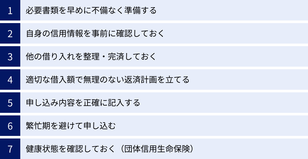 必要書類を早めに不備なく準備する、自身の信用情報を事前に確認しておく、他の借り入れを整理・完済しておく、適切な借入額で無理のない返済計画を立てる、申し込み内容を正確に記入する、繁忙期を避けて申し込む、健康状態を確認しておく（団体信用生命保険）