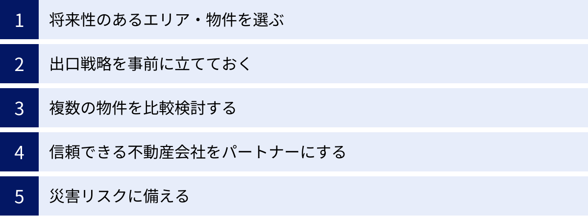 将来性のあるエリア・物件を選ぶ、出口戦略を事前に立てておく、複数の物件を比較検討する、信頼できる不動産会社をパートナーにする、災害リスクに備える