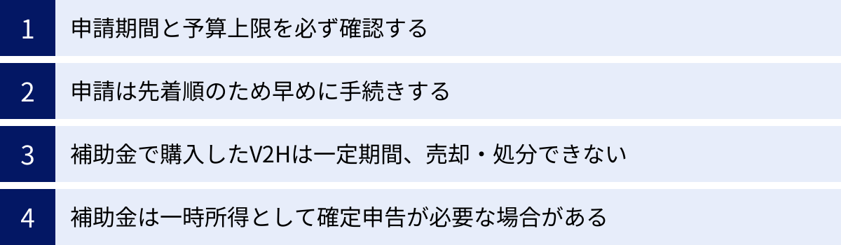申請期間と予算上限を必ず確認する、申請は先着順のため早めに手続きする、補助金で購入したV2Hは一定期間、売却・処分できない、補助金は一時所得として確定申告が必要な場合がある