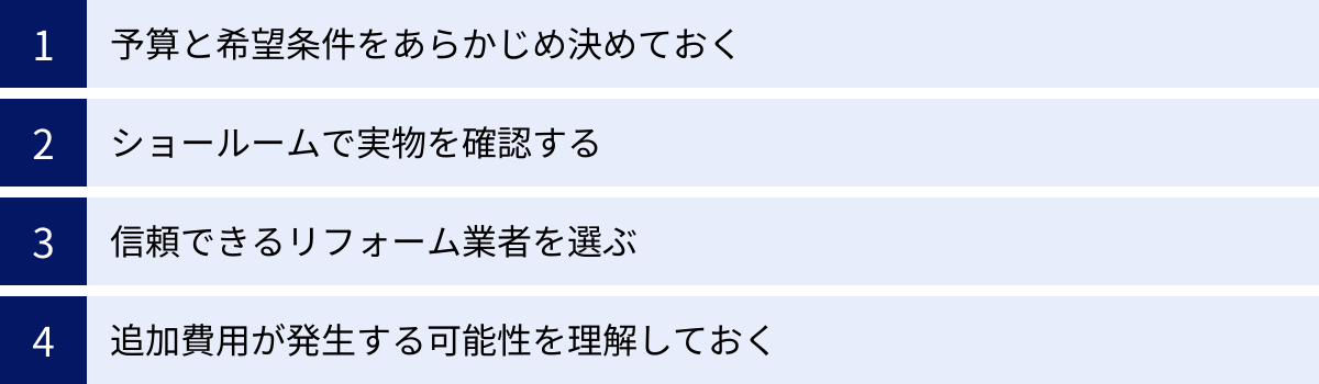 予算と希望条件をあらかじめ決めておく、ショールームで実物を確認する、信頼できるリフォーム業者を選ぶ、追加費用が発生する可能性を理解しておく