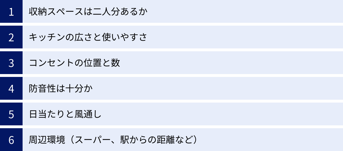 収納スペースは二人分あるか、キッチンの広さと使いやすさ、コンセントの位置と数、防音性は十分か、日当たりと風通し、周辺環境（スーパー、駅からの距離など）