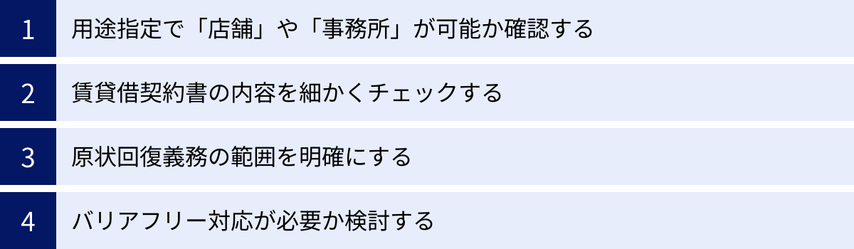 用途指定で「店舗」や「事務所」が可能か確認する、賃貸借契約書の内容を細かくチェックする、原状回復義務の範囲を明確にする、バリアフリー対応が必要か検討する