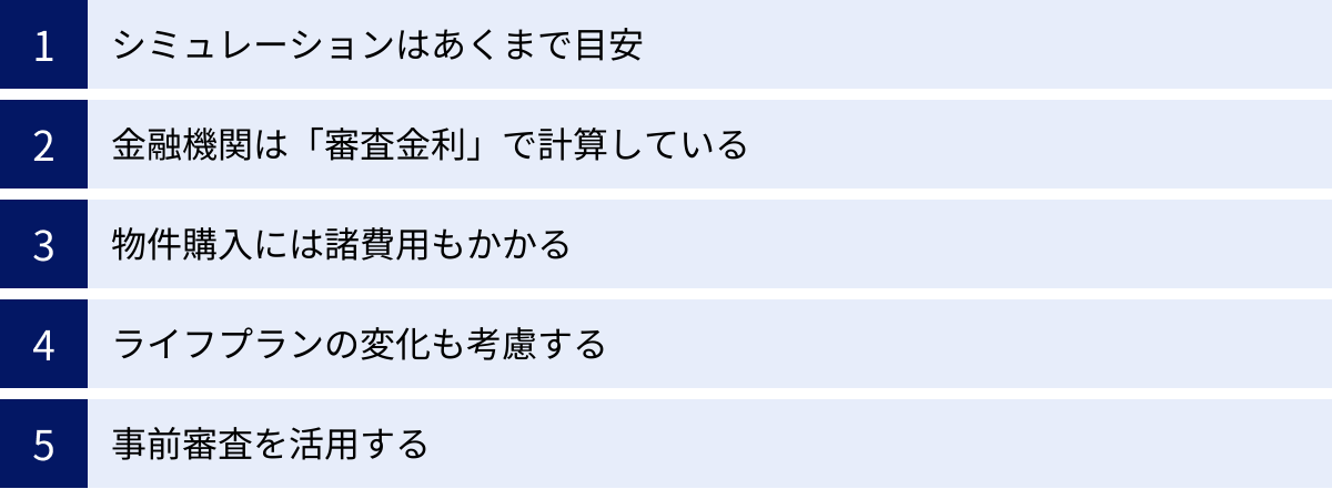 シミュレーションはあくまで目安、金融機関は「審査金利」で計算している、物件購入には諸費用もかかる、ライフプランの変化も考慮する、事前審査を活用する