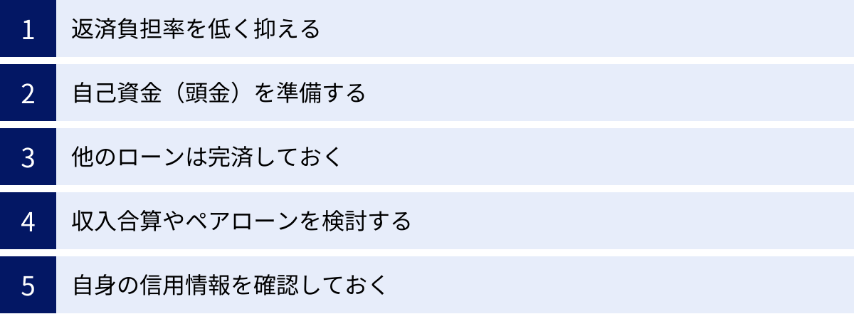 返済負担率を低く抑える、自己資金（頭金）を準備する、他のローンは完済しておく、収入合算やペアローンを検討する、自身の信用情報を確認しておく