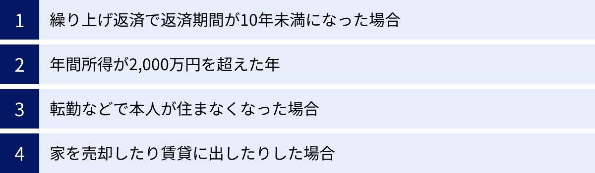 繰り上げ返済で返済期間が10年未満になった場合、年間所得が2,000万円を超えた年、転勤などで本人が住まなくなった場合、家を売却したり賃貸に出したりした場合