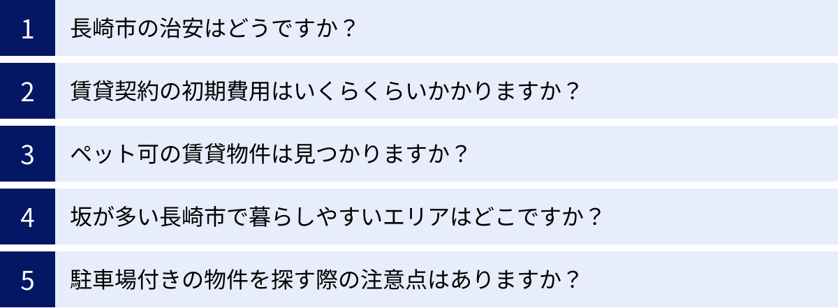 長崎市の治安はどうですか？、賃貸契約の初期費用はいくらくらいかかりますか？、ペット可の賃貸物件は見つかりますか？、坂が多い長崎市で暮らしやすいエリアはどこですか？、駐車場付きの物件を探す際の注意点はありますか？