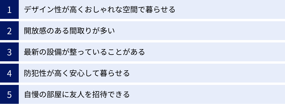 デザイン性が高くおしゃれな空間で暮らせる、開放感のある間取りが多い、最新の設備が整っていることがある、防犯性が高く安心して暮らせる、自慢の部屋に友人を招待できる