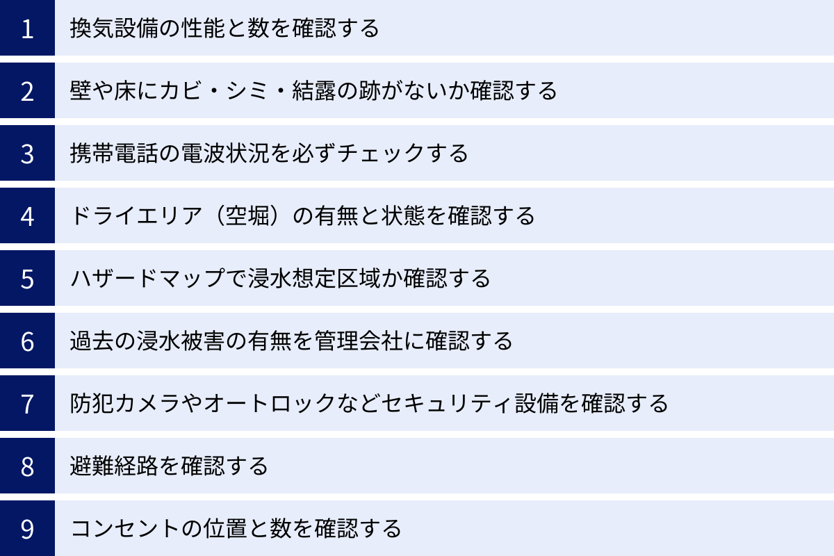 換気設備の性能と数を確認する、壁や床にカビ・シミ・結露の跡がないか確認する、携帯電話の電波状況を必ずチェックする、ドライエリア（空堀）の有無と状態を確認する、ハザードマップで浸水想定区域か確認する、過去の浸水被害の有無を管理会社に確認する、防犯カメラやオートロックなどセキュリティ設備を確認する、避難経路を確認する、コンセントの位置と数を確認する