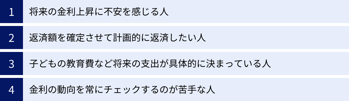 将来の金利上昇に不安を感じる人、返済額を確定させて計画的に返済したい人、子どもの教育費など将来の支出が具体的に決まっている人、金利の動向を常にチェックするのが苦手な人