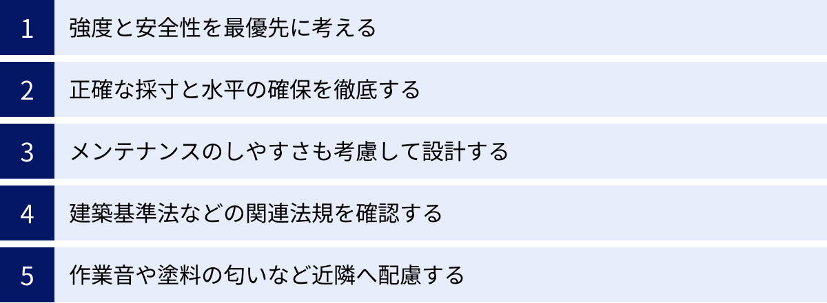 強度と安全性を最優先に考える、正確な採寸と水平の確保を徹底する、メンテナンスのしやすさも考慮して設計する、建築基準法などの関連法規を確認する、作業音や塗料の匂いなど近隣へ配慮する