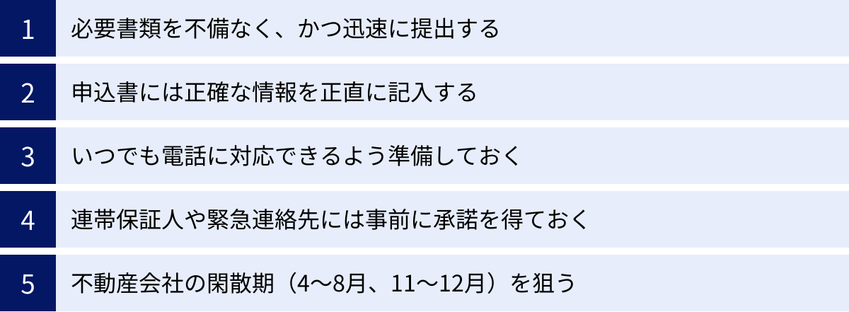 必要書類を不備なく、かつ迅速に提出する、申込書には正確な情報を正直に記入する、いつでも電話に対応できるよう準備しておく、連帯保証人や緊急連絡先には事前に承諾を得ておく、不動産会社の閑散期（4〜8月、11〜12月）を狙う