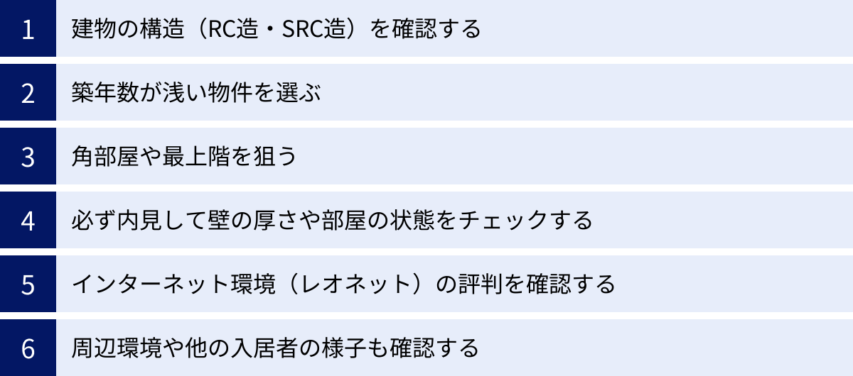 建物の構造（RC造・SRC造）を確認する、築年数が浅い物件を選ぶ、角部屋や最上階を狙う、必ず内見して壁の厚さや部屋の状態をチェックする、インターネット環境（レオネット）の評判を確認する、周辺環境や他の入居者の様子も確認する