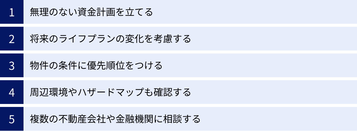 無理のない資金計画を立てる、将来のライフプランの変化を考慮する、物件の条件に優先順位をつける、周辺環境やハザードマップも確認する、複数の不動産会社や金融機関に相談する