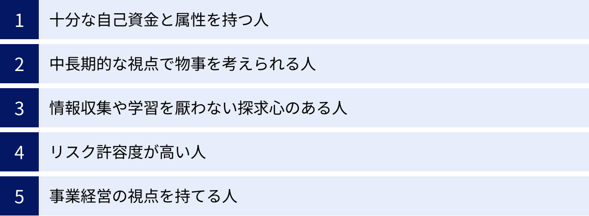 十分な自己資金と属性を持つ人、中長期的な視点で物事を考えられる人、情報収集や学習を厭わない探求心のある人、リスク許容度が高い人、事業経営の視点を持てる人