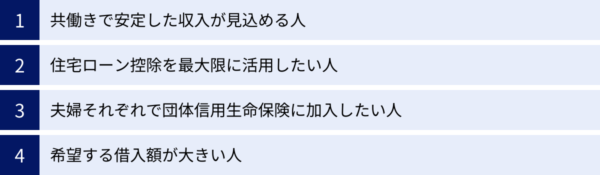 共働きで安定した収入が見込める人、住宅ローン控除を最大限に活用したい人、夫婦それぞれで団体信用生命保険に加入したい人、希望する借入額が大きい人