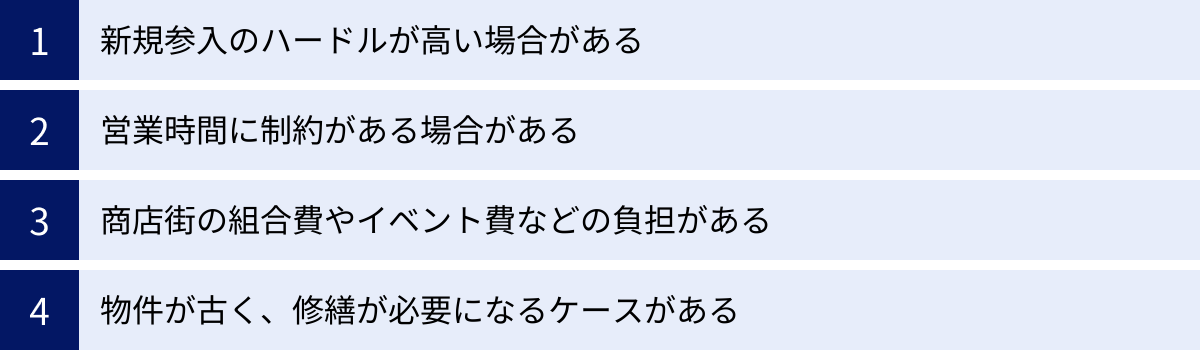 新規参入のハードルが高い場合がある、営業時間に制約がある場合がある、商店街の組合費やイベント費などの負担がある、物件が古く、修繕が必要になるケースがある