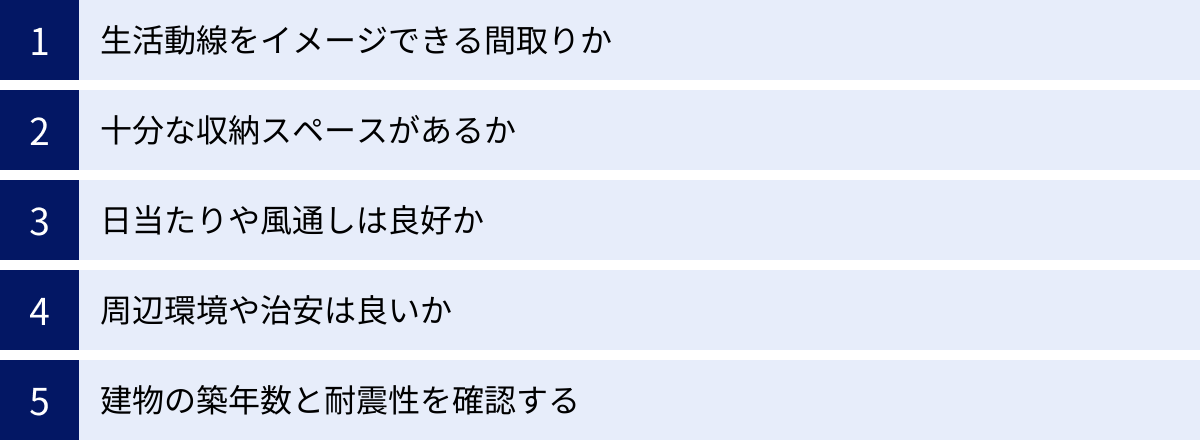 生活動線をイメージできる間取りか、十分な収納スペースがあるか、日当たりや風通しは良好か、周辺環境や治安は良いか、建物の築年数と耐震性を確認する