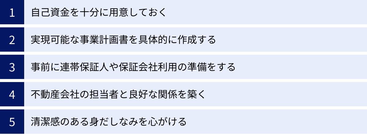 自己資金を十分に用意しておく、実現可能な事業計画書を具体的に作成する、事前に連帯保証人や保証会社利用の準備をする、不動産会社の担当者と良好な関係を築く、清潔感のある身だしなみを心がける