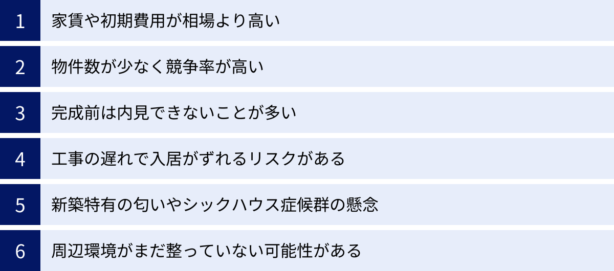 家賃や初期費用が相場より高い、物件数が少なく競争率が高い、完成前は内見できないことが多い、工事の遅れで入居がずれるリスクがある、新築特有の匂いやシックハウス症候群の懸念、周辺環境がまだ整っていない可能性がある