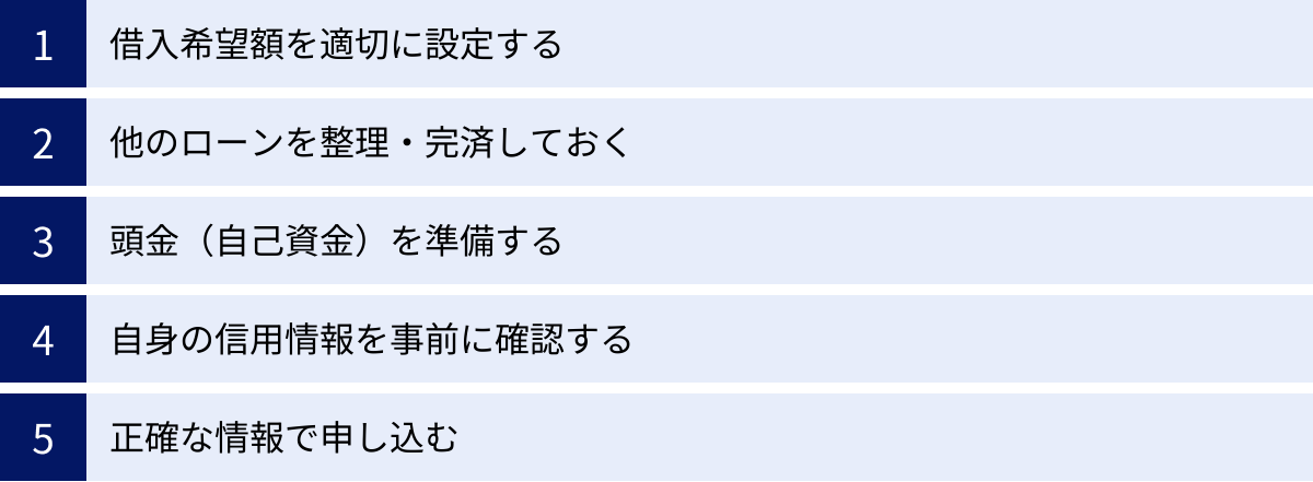 借入希望額を適切に設定する、他のローンを整理・完済しておく、頭金（自己資金）を準備する、自身の信用情報を事前に確認する、正確な情報で申し込む