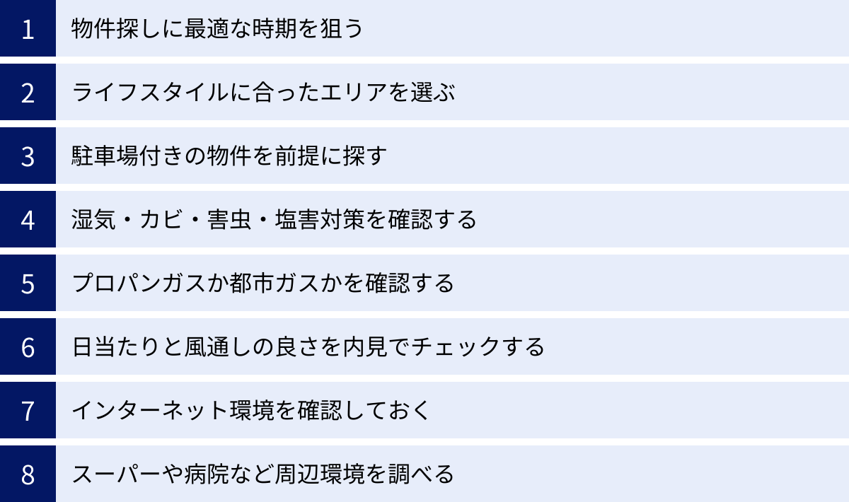 物件探しに最適な時期を狙う、ライフスタイルに合ったエリアを選ぶ、駐車場付きの物件を前提に探す、湿気・カビ・害虫・塩害対策を確認する、プロパンガスか都市ガスかを確認する、日当たりと風通しの良さを内見でチェックする、インターネット環境を確認しておく、スーパーや病院など周辺環境を調べる