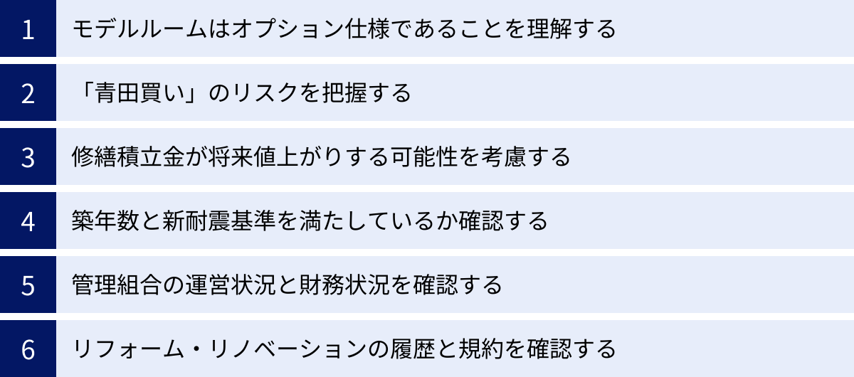 モデルルームはオプション仕様であることを理解する、「青田買い」のリスクを把握する、修繕積立金が将来値上がりする可能性を考慮する、築年数と新耐震基準を満たしているか確認する、管理組合の運営状況と財務状況を確認する、リフォーム・リノベーションの履歴と規約を確認する