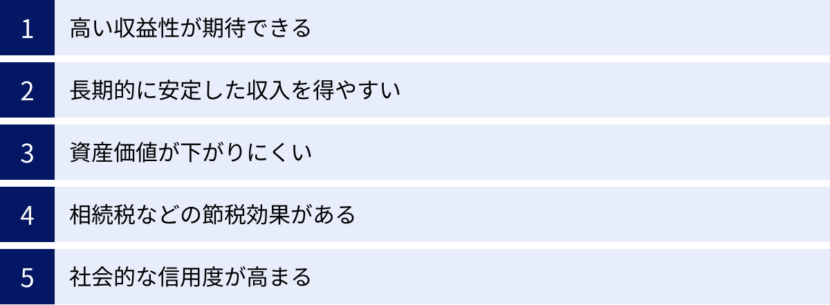 高い収益性が期待できる、長期的に安定した収入を得やすい、資産価値が下がりにくい、相続税などの節税効果がある、社会的な信用度が高まる