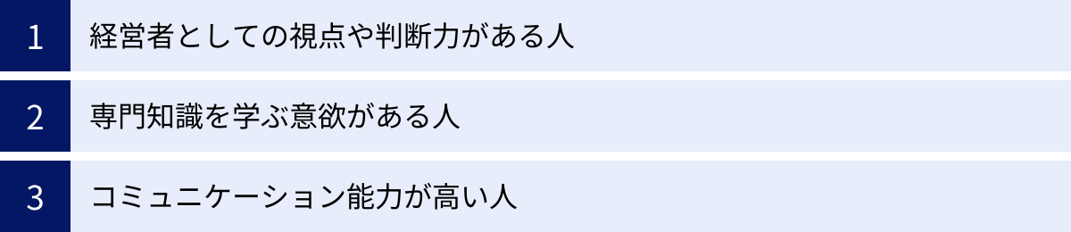 経営者としての視点や判断力がある人、専門知識を学ぶ意欲がある人、コミュニケーション能力が高い人