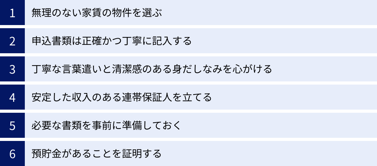 無理のない家賃の物件を選ぶ、申込書類は正確かつ丁寧に記入する、丁寧な言葉遣いと清潔感のある身だしなみを心がける、安定した収入のある連帯保証人を立てる、必要な書類を事前に準備しておく、預貯金があることを証明する