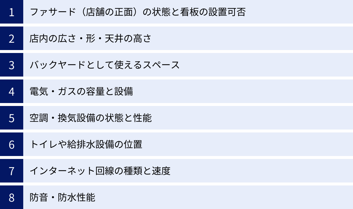 ファサード（店舗の正面）の状態と看板の設置可否、店内の広さ・形・天井の高さ、バックヤードとして使えるスペース、電気・ガスの容量と設備、空調・換気設備の状態と性能、トイレや給排水設備の位置、インターネット回線の種類と速度、防音・防水性能