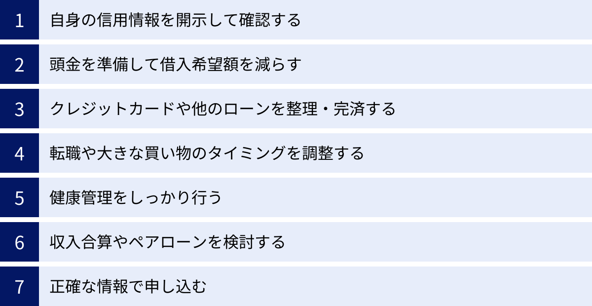 自身の信用情報を開示して確認する、頭金を準備して借入希望額を減らす、クレジットカードや他のローンを整理・完済する、転職や大きな買い物のタイミングを調整する、健康管理をしっかり行う、収入合算やペアローンを検討する、正確な情報で申し込む
