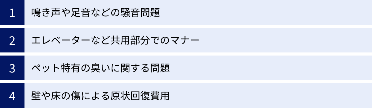 鳴き声や足音などの騒音問題、エレベーターなど共用部分でのマナー、ペット特有の臭いに関する問題、壁や床の傷による原状回復費用
