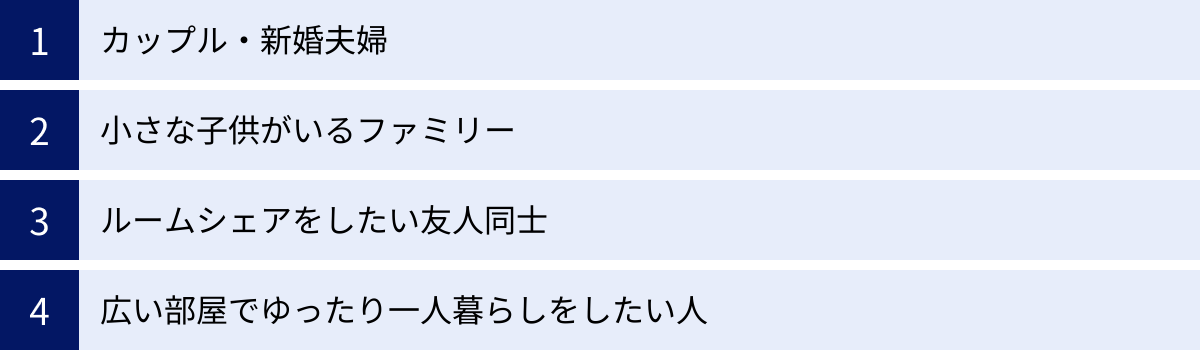 カップル・新婚夫婦、小さな子供がいるファミリー、ルームシェアをしたい友人同士、広い部屋でゆったり一人暮らしをしたい人