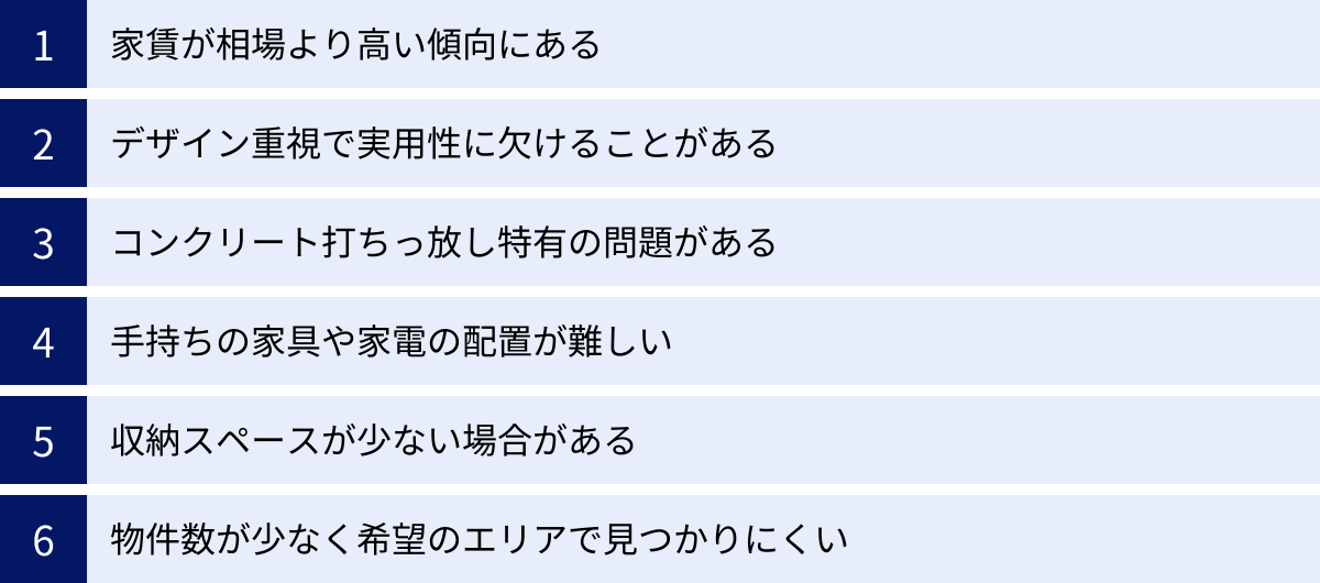 家賃が相場より高い傾向にある、デザイン重視で実用性に欠けることがある、コンクリート打ちっ放し特有の問題がある、手持ちの家具や家電の配置が難しい、収納スペースが少ない場合がある、物件数が少なく希望のエリアで見つかりにくい