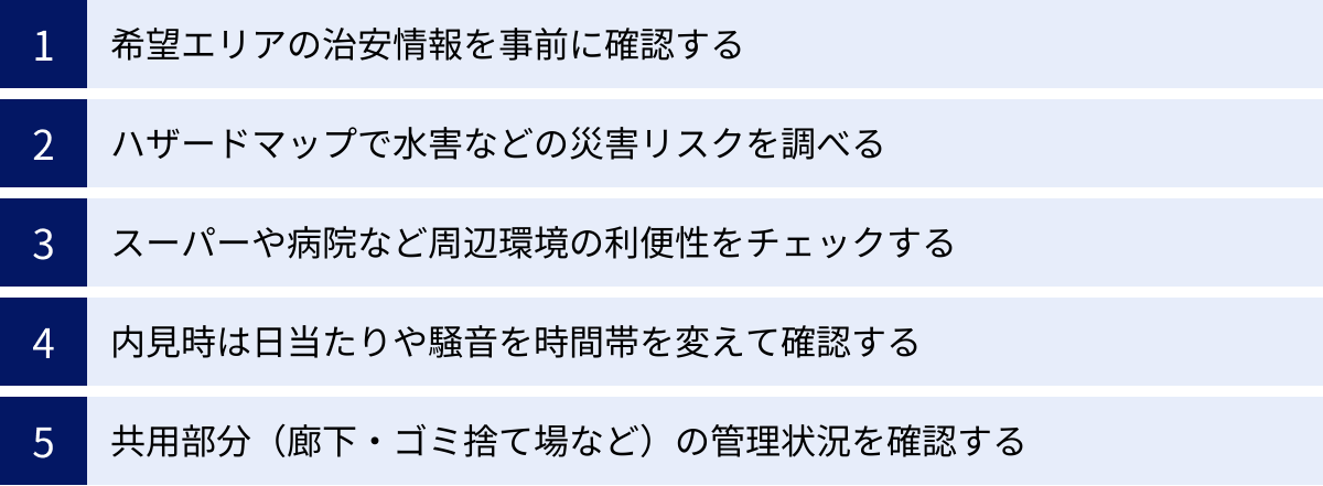 希望エリアの治安情報を事前に確認する、ハザードマップで水害などの災害リスクを調べる、スーパーや病院など周辺環境の利便性をチェックする、内見時は日当たりや騒音を時間帯を変えて確認する、共用部分（廊下・ゴミ捨て場など）の管理状況を確認する