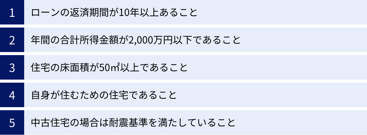 ローンの返済期間が10年以上あること、年間の合計所得金額が2,000万円以下であること、住宅の床面積が50㎡以上であること、自身が住むための住宅であること、中古住宅の場合は耐震基準を満たしていること