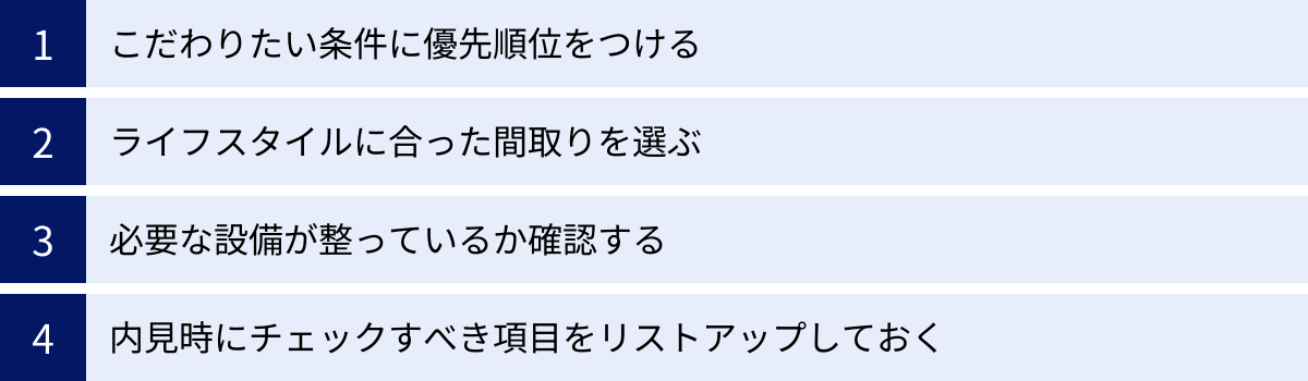 こだわりたい条件に優先順位をつける、ライフスタイルに合った間取りを選ぶ、必要な設備が整っているか確認する、内見時にチェックすべき項目をリストアップしておく