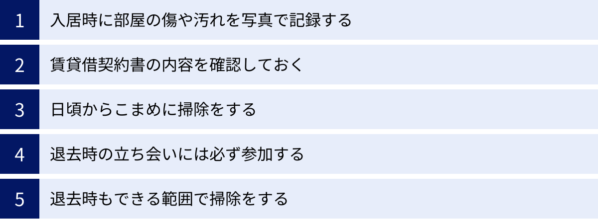 入居時に部屋の傷や汚れを写真で記録する、賃貸借契約書の内容を確認しておく、日頃からこまめに掃除をする、退去時の立ち会いには必ず参加する、退去時もできる範囲で掃除をする