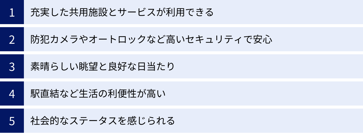 充実した共用施設とサービスが利用できる、防犯カメラやオートロックなど高いセキュリティで安心、素晴らしい眺望と良好な日当たり、駅直結など生活の利便性が高い、社会的なステータスを感じられる