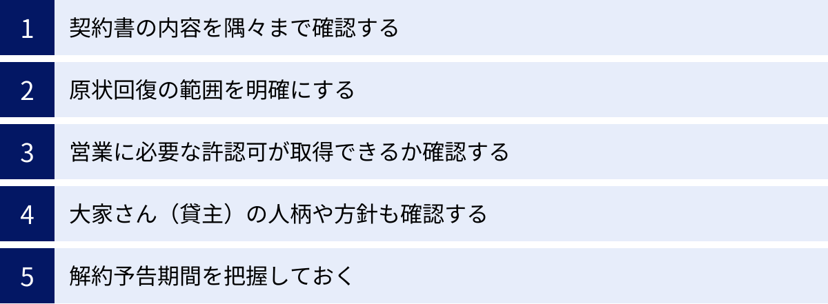 契約書の内容を隅々まで確認する、原状回復の範囲を明確にする、営業に必要な許認可が取得できるか確認する、大家さん（貸主）の人柄や方針も確認する、解約予告期間を把握しておく