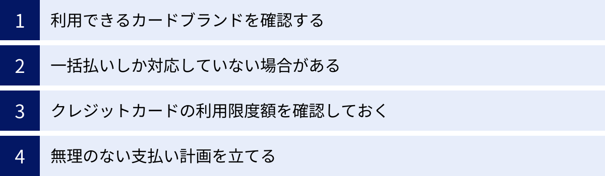 利用できるカードブランドを確認する、一括払いしか対応していない場合がある、クレジットカードの利用限度額を確認しておく、無理のない支払い計画を立てる
