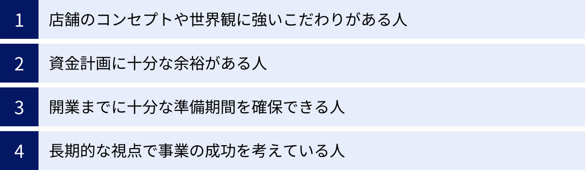 店舗のコンセプトや世界観に強いこだわりがある人、資金計画に十分な余裕がある人、開業までに十分な準備期間を確保できる人、長期的な視点で事業の成功を考えている人