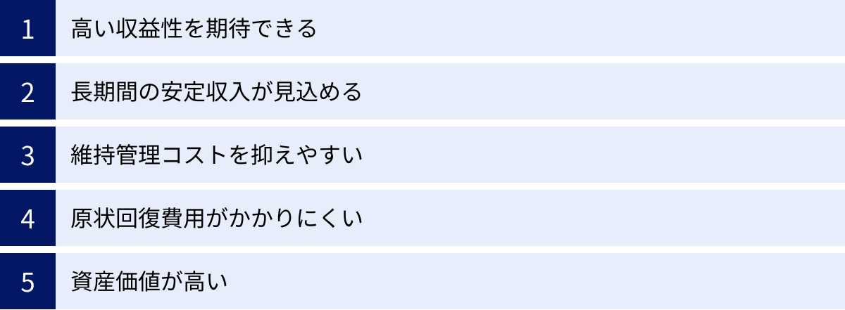 高い収益性を期待できる、長期間の安定収入が見込める、維持管理コストを抑えやすい、原状回復費用がかかりにくい、資産価値が高い