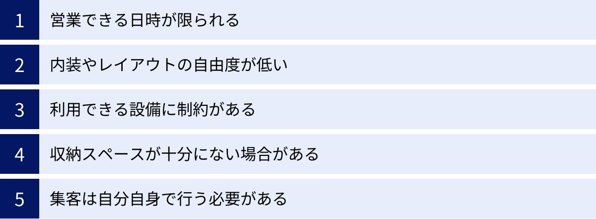 営業できる日時が限られる、内装やレイアウトの自由度が低い、利用できる設備に制約がある、収納スペースが十分にない場合がある、集客は自分自身で行う必要がある