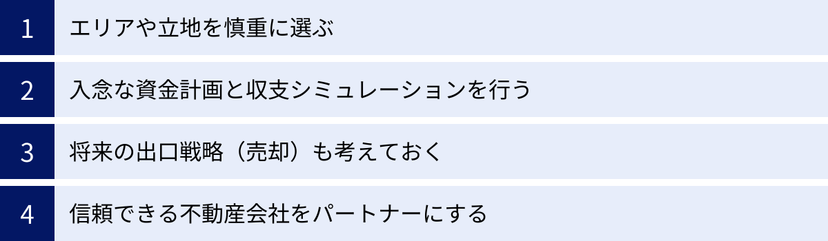 エリアや立地を慎重に選ぶ、入念な資金計画と収支シミュレーションを行う、将来の出口戦略（売却）も考えておく、信頼できる不動産会社をパートナーにする