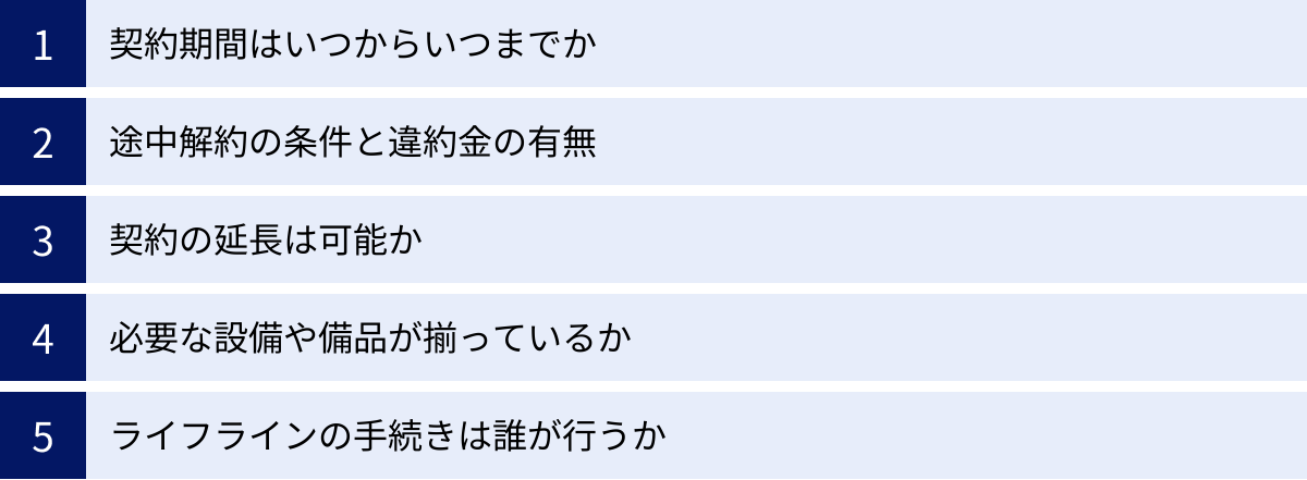 契約期間はいつからいつまでか、途中解約の条件と違約金の有無、契約の延長は可能か、必要な設備や備品が揃っているか、ライフラインの手続きは誰が行うか