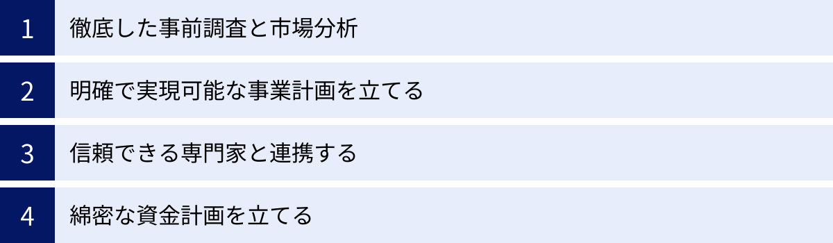 徹底した事前調査と市場分析、明確で実現可能な事業計画を立てる、信頼できる専門家と連携する、綿密な資金計画を立てる