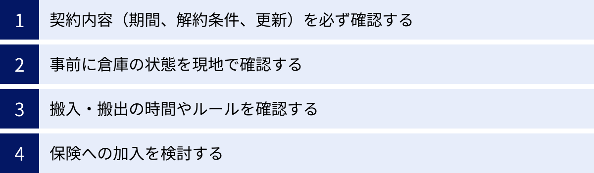 契約内容（期間、解約条件、更新）を必ず確認する、事前に倉庫の状態を現地で確認する、搬入・搬出の時間やルールを確認する、保険への加入を検討する